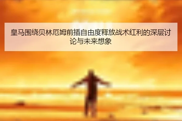皇马围绕贝林厄姆前插自由度释放战术红利的深层讨论与未来想象