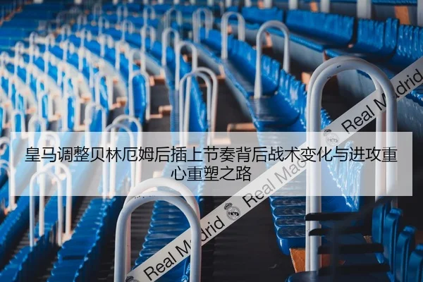 皇马调整贝林厄姆后插上节奏背后战术变化与进攻重心重塑之路